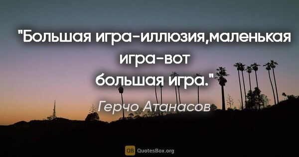 Герчо Атанасов цитата: "Большая игра-иллюзия,маленькая игра-вот большая игра."