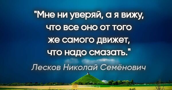 Лесков Николай Семёнович цитата: "Мне ни уверяй, а я вижу, что все оно от того же самого движет,..."
