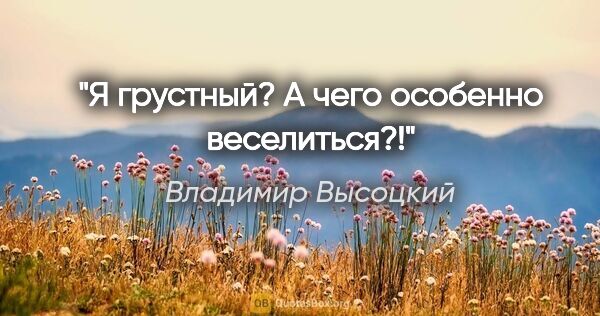 Владимир Высоцкий цитата: "Я грустный? А чего особенно веселиться?!"