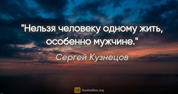 Сергей Кузнецов цитата: "Нельзя человеку одному жить, особенно мужчине."