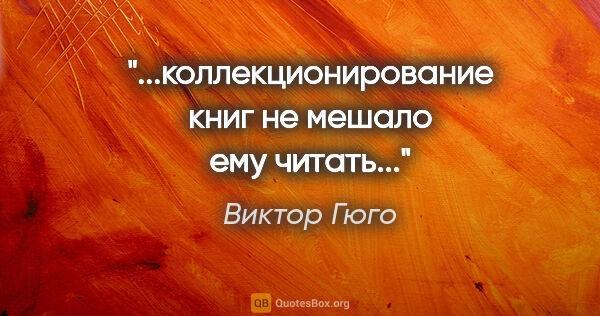 Виктор Гюго цитата: "...коллекционирование книг не мешало ему читать..."