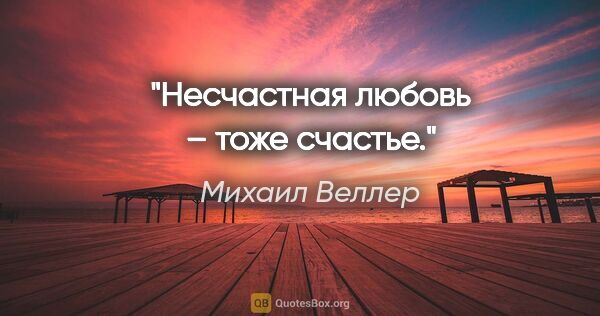 Михаил Веллер цитата: "Несчастная любовь – тоже счастье."