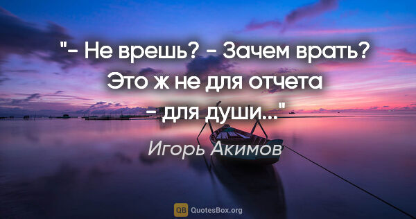 Игорь Акимов цитата: "- Не врешь?

- Зачем врать? Это ж не для отчета - для души..."