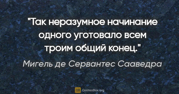 Мигель де Сервантес Сааведра цитата: "Так неразумное начинание одного уготовало всем троим общий конец."