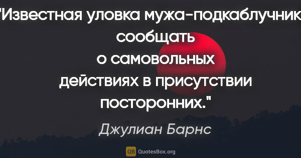 Джулиан Барнс цитата: "Известная уловка мужа-подкаблучника: сообщать о самовольных..."