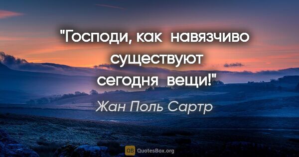 Жан Поль Сартр цитата: "Господи, как  навязчиво  существуют  сегодня  вещи!"