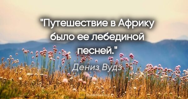 Дениз Вудз цитата: "Путешествие в Африку было ее лебединой песней."