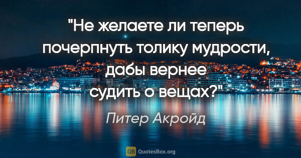 Питер Акройд цитата: "Не желаете ли теперь почерпнуть толику мудрости, дабы вернее..."