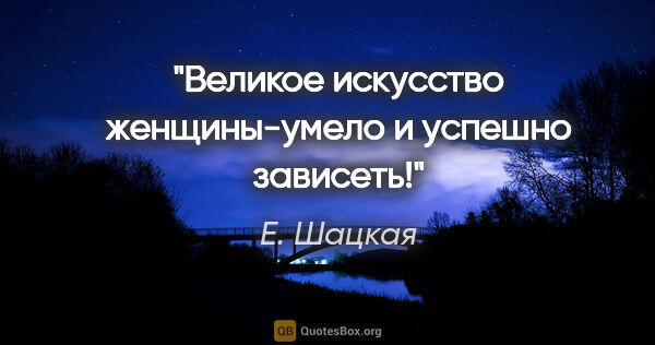 Е. Шацкая цитата: "Великое искусство женщины-умело и успешно зависеть!"