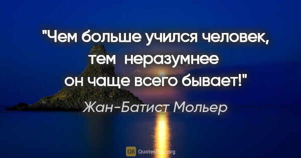 Жан-Батист Мольер цитата: "Чем больше учился человек, тем  неразумнее  он чаще всего бывает!"