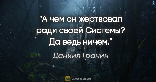 Даниил Гранин цитата: "А чем он жертвовал ради своей Системы? Да ведь ничем."