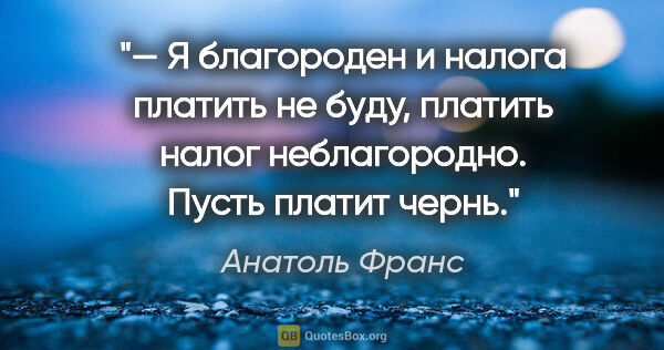 Анатоль Франс цитата: "— Я благороден и налога платить не буду, платить налог..."