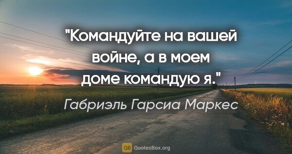 Габриэль Гарсиа Маркес цитата: "Командуйте на вашей войне, а в моем доме командую я."