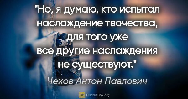 Чехов Антон Павлович цитата: "Но, я думаю, кто испытал наслаждение твочества, для того уже..."