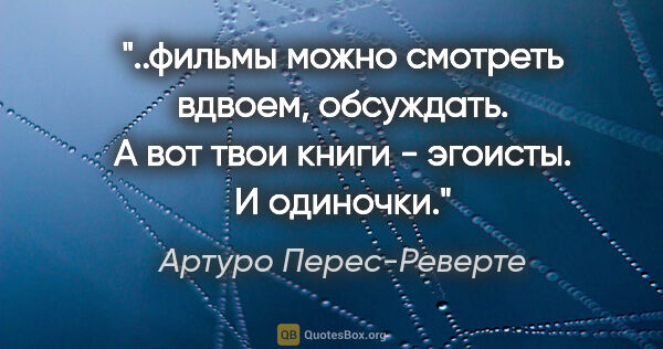 Артуро Перес-Реверте цитата: "фильмы можно смотреть вдвоем, обсуждать. А вот твои книги -..."