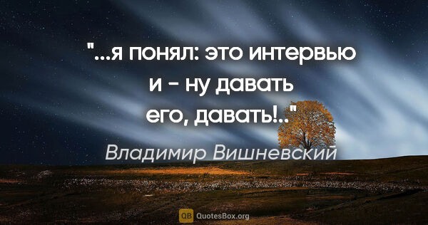 Владимир Вишневский цитата: "...я понял: это интервью

и - ну давать его, давать!.."