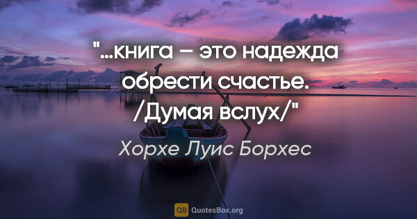 Хорхе Луис Борхес цитата: "…книга – это надежда обрести счастье. /Думая вслух/"