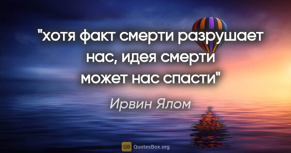 Ирвин Ялом цитата: "хотя факт смерти разрушает нас, идея смерти может нас спасти"