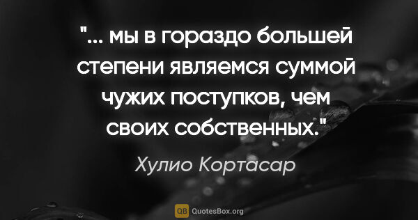 Хулио Кортасар цитата: ""... мы в гораздо большей степени являемся суммой чужих..."