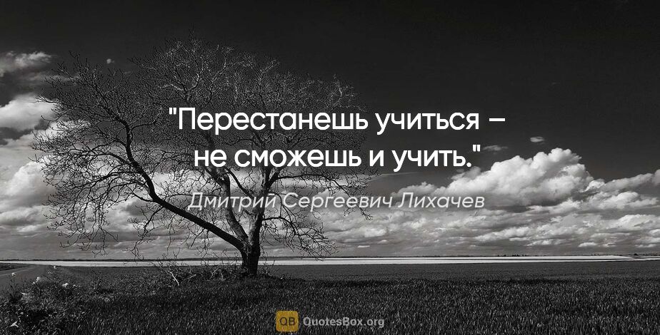 Дмитрий Сергеевич Лихачев цитата: "Перестанешь учиться – не сможешь и учить."