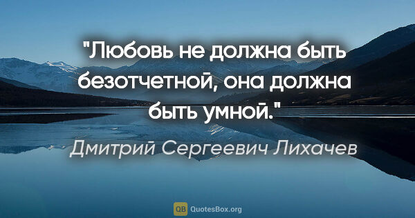 Дмитрий Сергеевич Лихачев цитата: "Любовь не должна быть безотчетной, она должна быть умной."