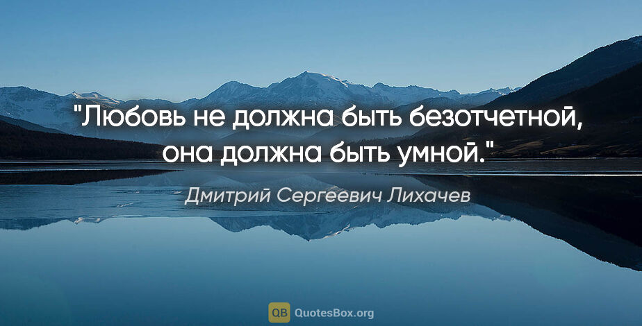 Дмитрий Сергеевич Лихачев цитата: "Любовь не должна быть безотчетной, она должна быть умной."