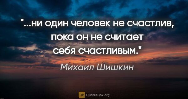 Михаил Шишкин цитата: "ни один человек не счастлив, пока он не считает себя..."