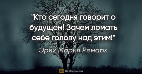 Эрих Мария Ремарк цитата: "Кто сегодня говорит о будущем! Зачем ломать себе голову над этим!"