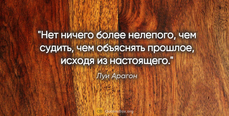 Луи Арагон цитата: "Нет ничего более нелепого, чем судить, чем объяснять прошлое,..."