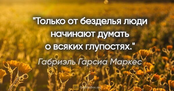 Габриэль Гарсиа Маркес цитата: "Только от безделья люди начинают думать о всяких глупостях."