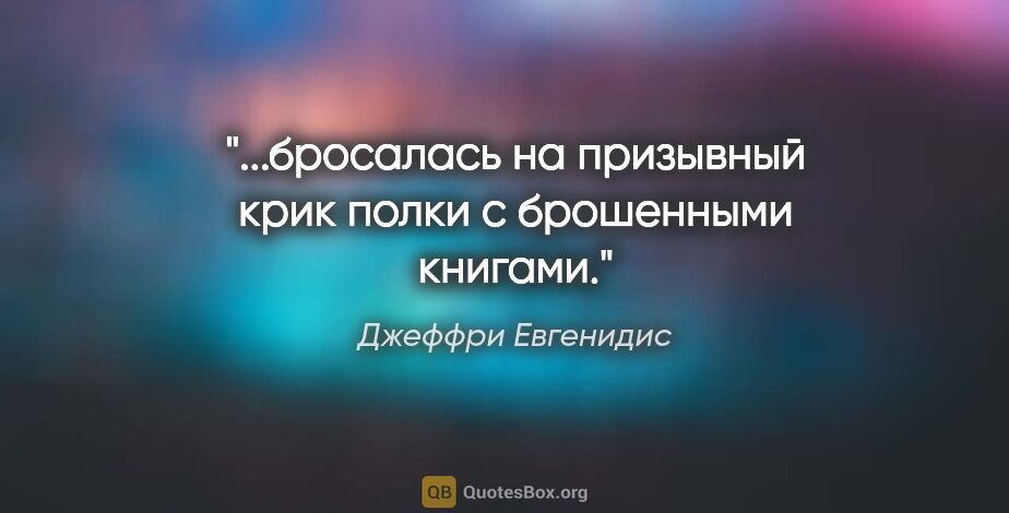 Джеффри Евгенидис цитата: "...бросалась на призывный крик полки с брошенными книгами."