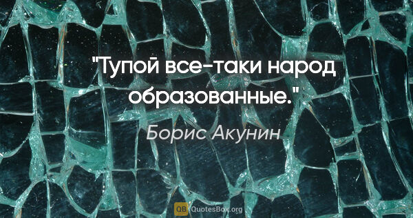 Борис Акунин цитата: "Тупой все-таки народ образованные."