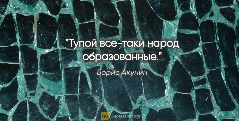 Борис Акунин цитата: "Тупой все-таки народ образованные."