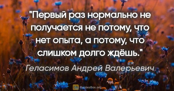 Геласимов Андрей Валерьевич цитата: "Первый раз нормально не получается не потому, что нет опыта, а..."