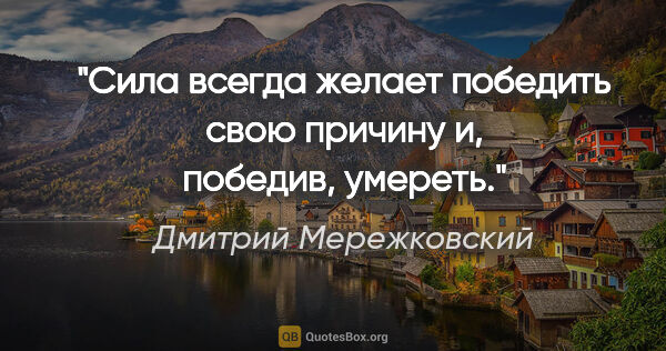 Дмитрий Мережковский цитата: "Сила всегда желает победить свою причину и, победив, умереть."