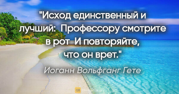 Иоганн Вольфганг Гете цитата: "Исход единственный и лучший: 

Профессору смотрите в рот 

И..."