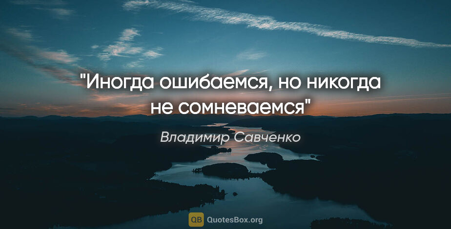 Владимир Савченко цитата: "Иногда ошибаемся, но никогда не сомневаемся"
