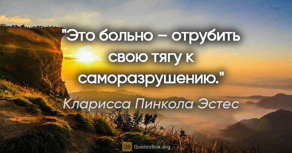 Кларисса Пинкола Эстес цитата: "Это больно – отрубить свою тягу к саморазрушению."