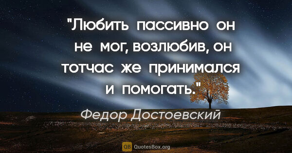 Федор Достоевский цитата: "Любить  пассивно  он  не  мог, возлюбив, он тотчас  же ..."