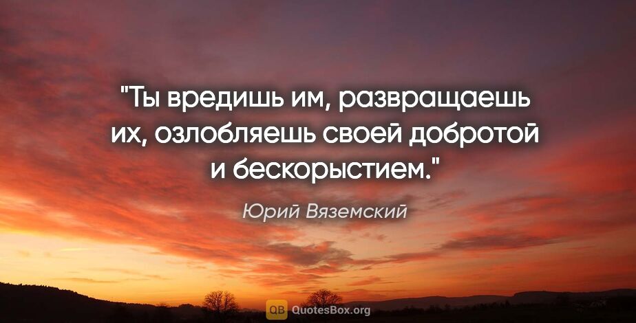 Юрий Вяземский цитата: "Ты вредишь им, развращаешь их, озлобляешь своей добротой и..."
