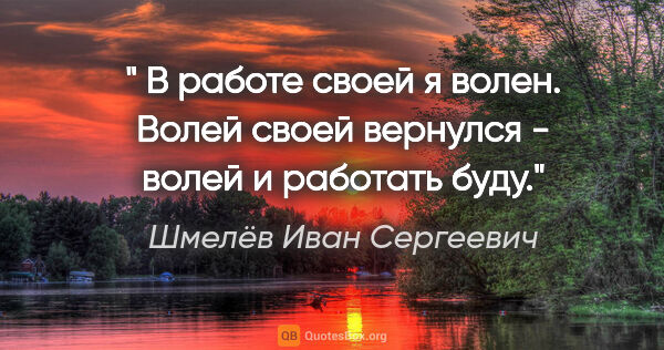 Шмелёв Иван Сергеевич цитата: "" В работе своей я волен. Волей своей вернулся - волей и..."