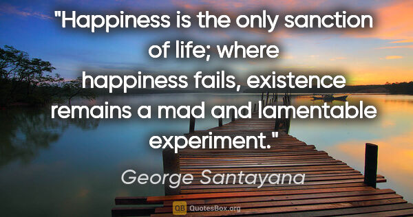 George Santayana quote: "Happiness is the only sanction of life; where happiness fails,..."