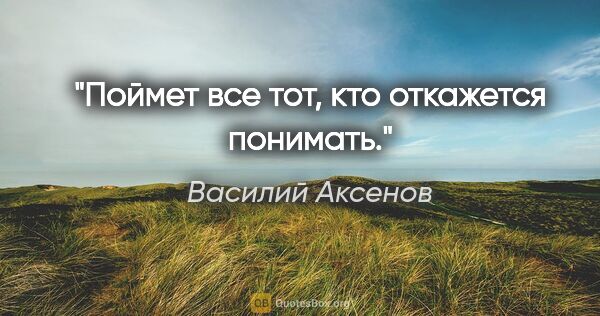 Василий Аксенов цитата: "Поймет все тот, кто откажется понимать."