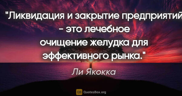 Ли Якокка цитата: "Ликвидация и закрытие предприятий - это лечебное очищение..."