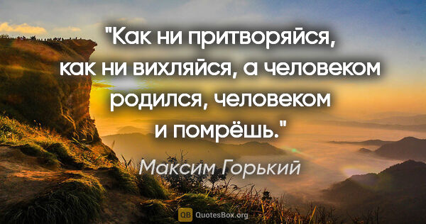 Максим Горький цитата: "Как ни притворяйся, как ни вихляйся, а человеком родился,..."