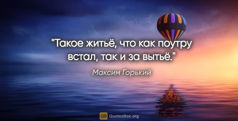 Максим Горький цитата: "Такое житьё, что как поутру встал, так и за вытьё."