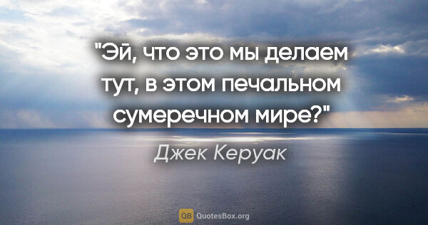 Джек Керуак цитата: "Эй, что это мы делаем тут, в этом печальном сумеречном мире?"