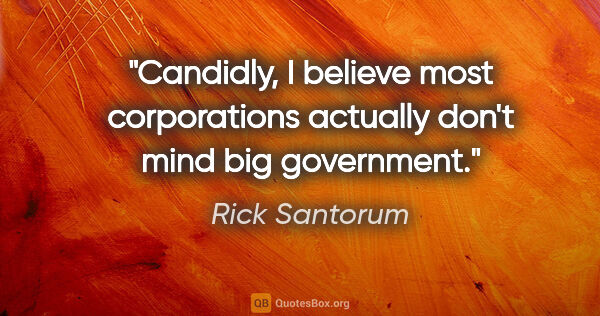 Rick Santorum quote: "Candidly, I believe most corporations actually don't mind big..."