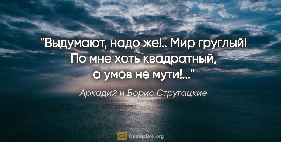 Аркадий и Борис Стругацкие цитата: ""Выдумают, надо же!.. Мир груглый! По мне хоть квадратный, а..."