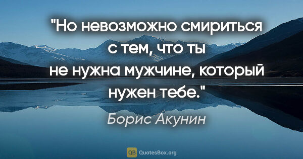 Борис Акунин цитата: "Но невозможно смириться с тем, что ты не нужна мужчине,..."